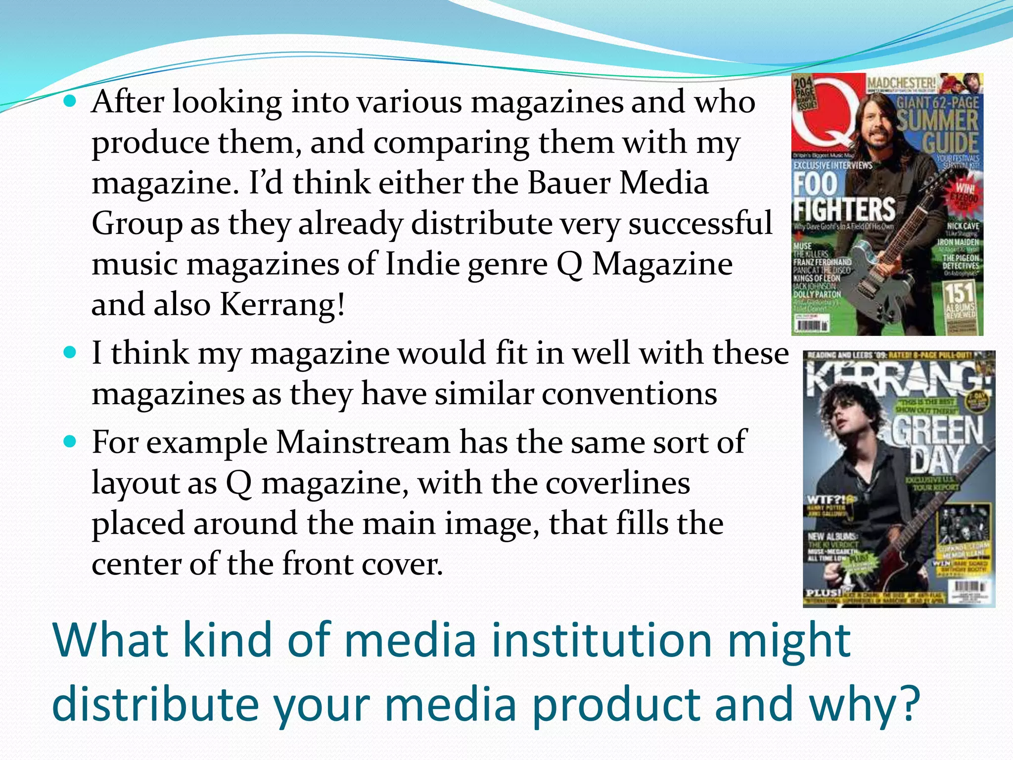  After looking into various magazines and who
  produce them, and comparing them with my
  magazine. I’d think either the Bauer Media
  Group as they already distribute very successful
  music magazines of Indie genre Q Magazine
  and also Kerrang!
 I think my magazine would fit in well with these
  magazines as they have similar conventions
 For example Mainstream has the same sort of
  layout as Q magazine, with the coverlines
  placed around the main image, that fills the
  center of the front cover.

What kind of media institution might
distribute your media product and why?
 