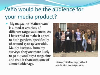 Who would be the audience for
your media product?
 My magazine ‘Mainstream’
 is aimed at a variety of
 different target audiences. As
 I have tried to make it appeal
 to both genders, specifically
 of around 15 to 19 year olds.
 Mainly because, from my
 surveys, they are more likely
 to go out and buy a magazine
 and read it than someone of
                                  Stereotypical teenagers that I
 a much older age.                would aim my magazine at.
 