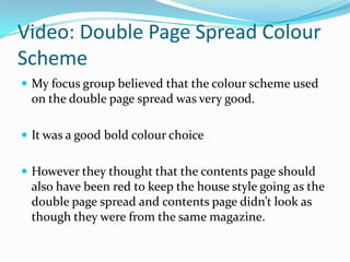 Video: Double Page Spread Colour
Scheme
 My focus group believed that the colour scheme used
 on the double page spread was very good.

 It was a good bold colour choice


 However they thought that the contents page should
 also have been red to keep the house style going as the
 double page spread and contents page didn’t look as
 though they were from the same magazine.
 