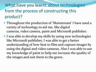 What have you learnt about technologies
from the process of constructing this
product?
 Throughout the production of ‘Mainstream’ I have used a
  variety of technology to aid me, like digital
  cameras, video camera, paint and Microsoft publisher.
 I was able to develop my skills by using new technologies
  like Microsoft publisher, I was able to get a better
  understanding of how best to film and capture images by
  using the digital and video cameras. Also I was able to use
  my knowledge of paint to help me increase the quality of
  the images and suit them to the genre.
 