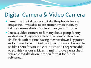 Digital Camera & Video Camera
 I used the digital camera to take the photo’s for my
  magazine, I was able to experiment with them, by
  taking various shots at different angles and zoom.
 I used a video camera to film my focus group for my
  evaluation. They were able to give me constructive
  feedback with out me having to write down key points
  or for them to be limited by a questionnaire. I was able
  to film them for around 8 minutes and they were able
  to provide various criticisms and improvements that I
  was able to take down in video format for future
  reference.
 