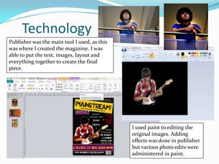 Technology
Publisher was the main tool I used, as this
was where I created the magazine. I was
able to put the text, images, layout and
everything together to create the final
piece.




                                              I used paint to editing the
                                              original images. Adding
                                              effects was done in publisher
                                              but various photo edits were
                                              administered in paint.
 