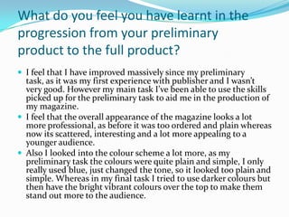 What do you feel you have learnt in the
progression from your preliminary
product to the full product?
 I feel that I have improved massively since my preliminary
  task, as it was my first experience with publisher and I wasn’t
  very good. However my main task I’ve been able to use the skills
  picked up for the preliminary task to aid me in the production of
  my magazine.
 I feel that the overall appearance of the magazine looks a lot
  more professional, as before it was too ordered and plain whereas
  now its scattered, interesting and a lot more appealing to a
  younger audience.
 Also I looked into the colour scheme a lot more, as my
  preliminary task the colours were quite plain and simple, I only
  really used blue, just changed the tone, so it looked too plain and
  simple. Whereas in my final task I tried to use darker colours but
  then have the bright vibrant colours over the top to make them
  stand out more to the audience.
 