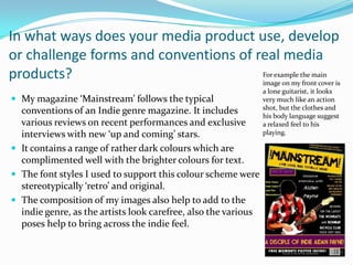 In what ways does your media product use, develop
or challenge forms and conventions of real media
products?                              For example the main
                                       image on my front cover is
                                                                a lone guitarist, it looks
 My magazine ‘Mainstream’ follows the typical                  very much like an action
                                                                shot, but the clothes and
  conventions of an Indie genre magazine. It includes           his body language suggest
  various reviews on recent performances and exclusive          a relaxed feel to his
  interviews with new ‘up and coming’ stars.                    playing.

 It contains a range of rather dark colours which are
  complimented well with the brighter colours for text.
 The font styles I used to support this colour scheme were
  stereotypically ‘retro’ and original.
 The composition of my images also help to add to the
  indie genre, as the artists look carefree, also the various
  poses help to bring across the indie feel.
 