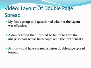 Video: Layout Of Double Page
Spread
 My focus group said questioned whether the layout
 was effective.

 Aidan believed that it would be better to have the
 image spread across both pages with the text beneath.

 As this would have created a better double page spread
 format.
 