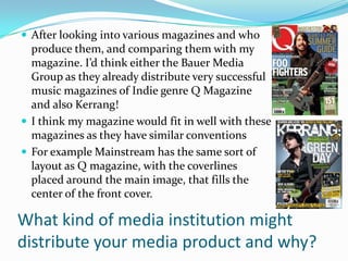  After looking into various magazines and who
  produce them, and comparing them with my
  magazine. I’d think either the Bauer Media
  Group as they already distribute very successful
  music magazines of Indie genre Q Magazine
  and also Kerrang!
 I think my magazine would fit in well with these
  magazines as they have similar conventions
 For example Mainstream has the same sort of
  layout as Q magazine, with the coverlines
  placed around the main image, that fills the
  center of the front cover.

What kind of media institution might
distribute your media product and why?
 