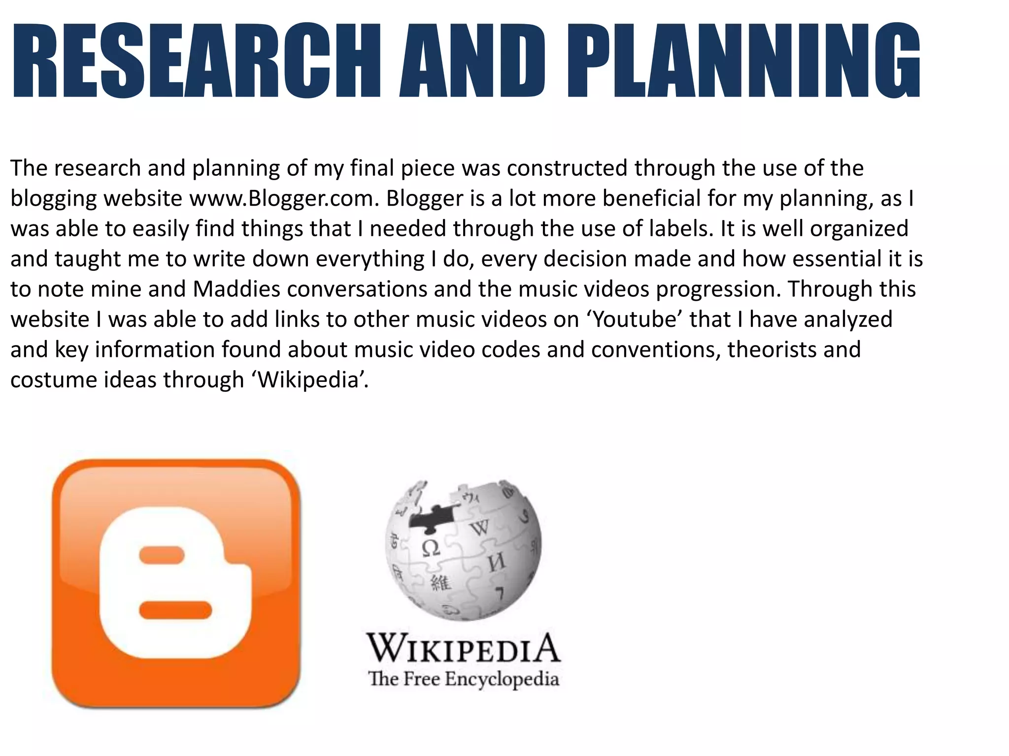 RESEARCH AND PLANNING
The research and planning of my final piece was constructed through the use of the
blogging website www.Blogger.com. Blogger is a lot more beneficial for my planning, as I
was able to easily find things that I needed through the use of labels. It is well organized
and taught me to write down everything I do, every decision made and how essential it is
to note mine and Maddies conversations and the music videos progression. Through this
website I was able to add links to other music videos on ‘Youtube’ that I have analyzed
and key information found about music video codes and conventions, theorists and
costume ideas through ‘Wikipedia’.
 