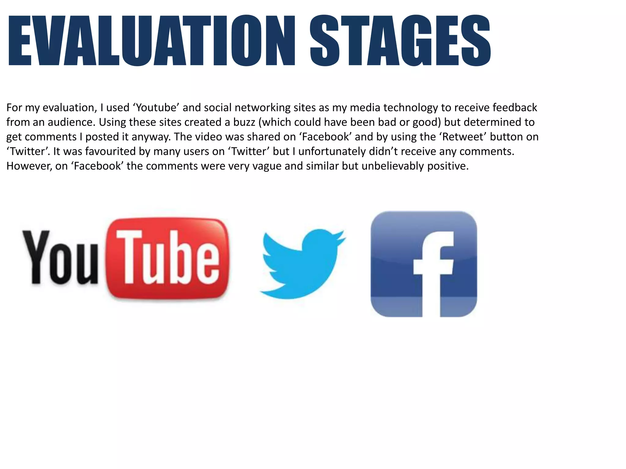 EVALUATION STAGES
For my evaluation, I used ‘Youtube’ and social networking sites as my media technology to receive feedback
from an audience. Using these sites created a buzz (which could have been bad or good) but determined to
get comments I posted it anyway. The video was shared on ‘Facebook’ and by using the ‘Retweet’ button on
‘Twitter’. It was favourited by many users on ‘Twitter’ but I unfortunately didn’t receive any comments.
However, on ‘Facebook’ the comments were very vague and similar but unbelievably positive.
 
