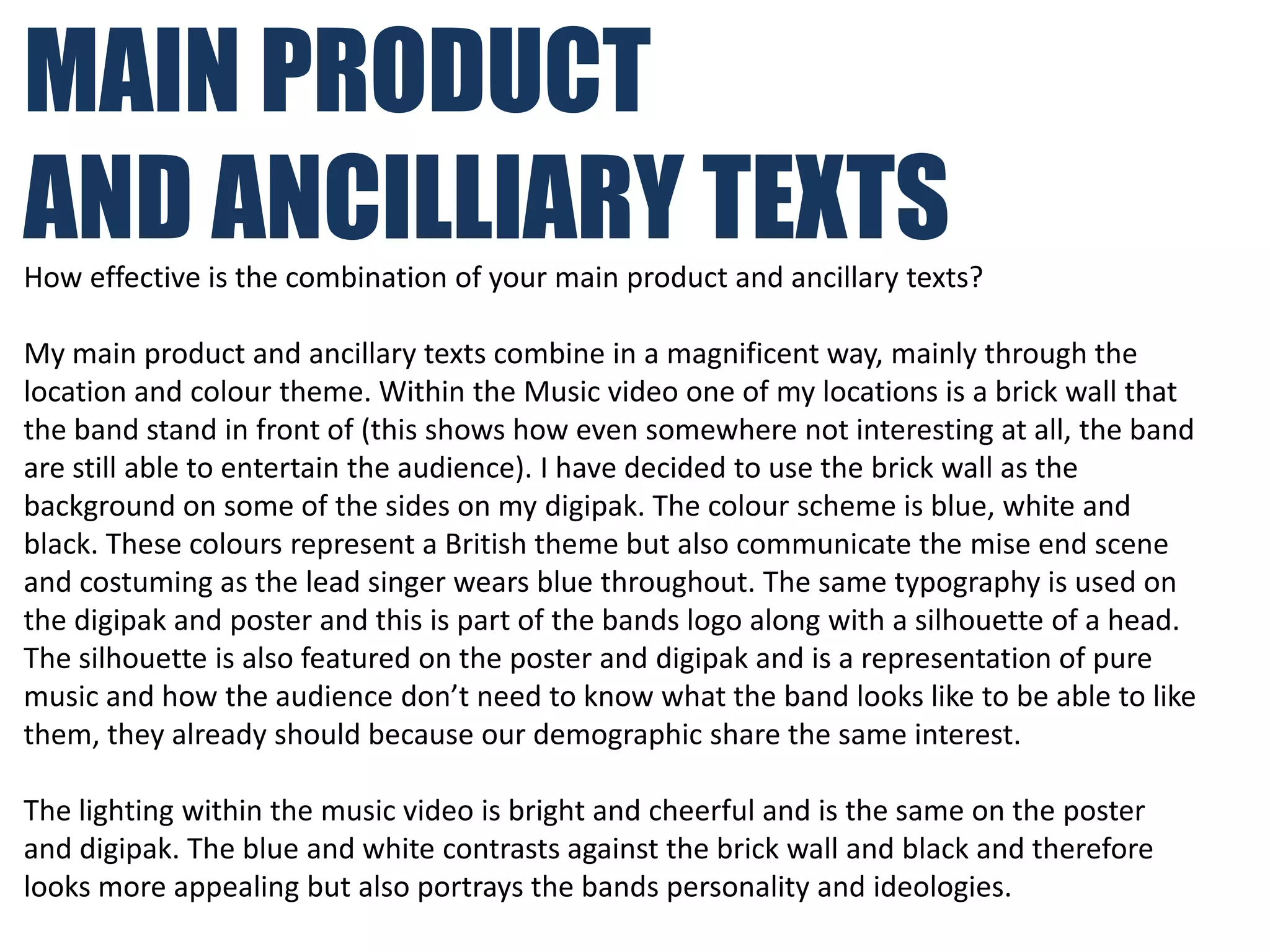 MAIN PRODUCT
AND ANCILLIARY TEXTS
How effective is the combination of your main product and ancillary texts?

My main product and ancillary texts combine in a magnificent way, mainly through the
location and colour theme. Within the Music video one of my locations is a brick wall that
the band stand in front of (this shows how even somewhere not interesting at all, the band
are still able to entertain the audience). I have decided to use the brick wall as the
background on some of the sides on my digipak. The colour scheme is blue, white and
black. These colours represent a British theme but also communicate the mise end scene
and costuming as the lead singer wears blue throughout. The same typography is used on
the digipak and poster and this is part of the bands logo along with a silhouette of a head.
The silhouette is also featured on the poster and digipak and is a representation of pure
music and how the audience don’t need to know what the band looks like to be able to like
them, they already should because our demographic share the same interest.

The lighting within the music video is bright and cheerful and is the same on the poster
and digipak. The blue and white contrasts against the brick wall and black and therefore
looks more appealing but also portrays the bands personality and ideologies.
 
