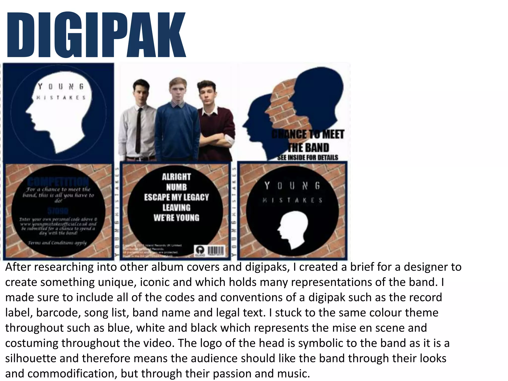 DIGIPAK


After researching into other album covers and digipaks, I created a brief for a designer to
create something unique, iconic and which holds many representations of the band. I
made sure to include all of the codes and conventions of a digipak such as the record
label, barcode, song list, band name and legal text. I stuck to the same colour theme
throughout such as blue, white and black which represents the mise en scene and
costuming throughout the video. The logo of the head is symbolic to the band as it is a
silhouette and therefore means the audience should like the band through their looks
and commodification, but through their passion and music.
 