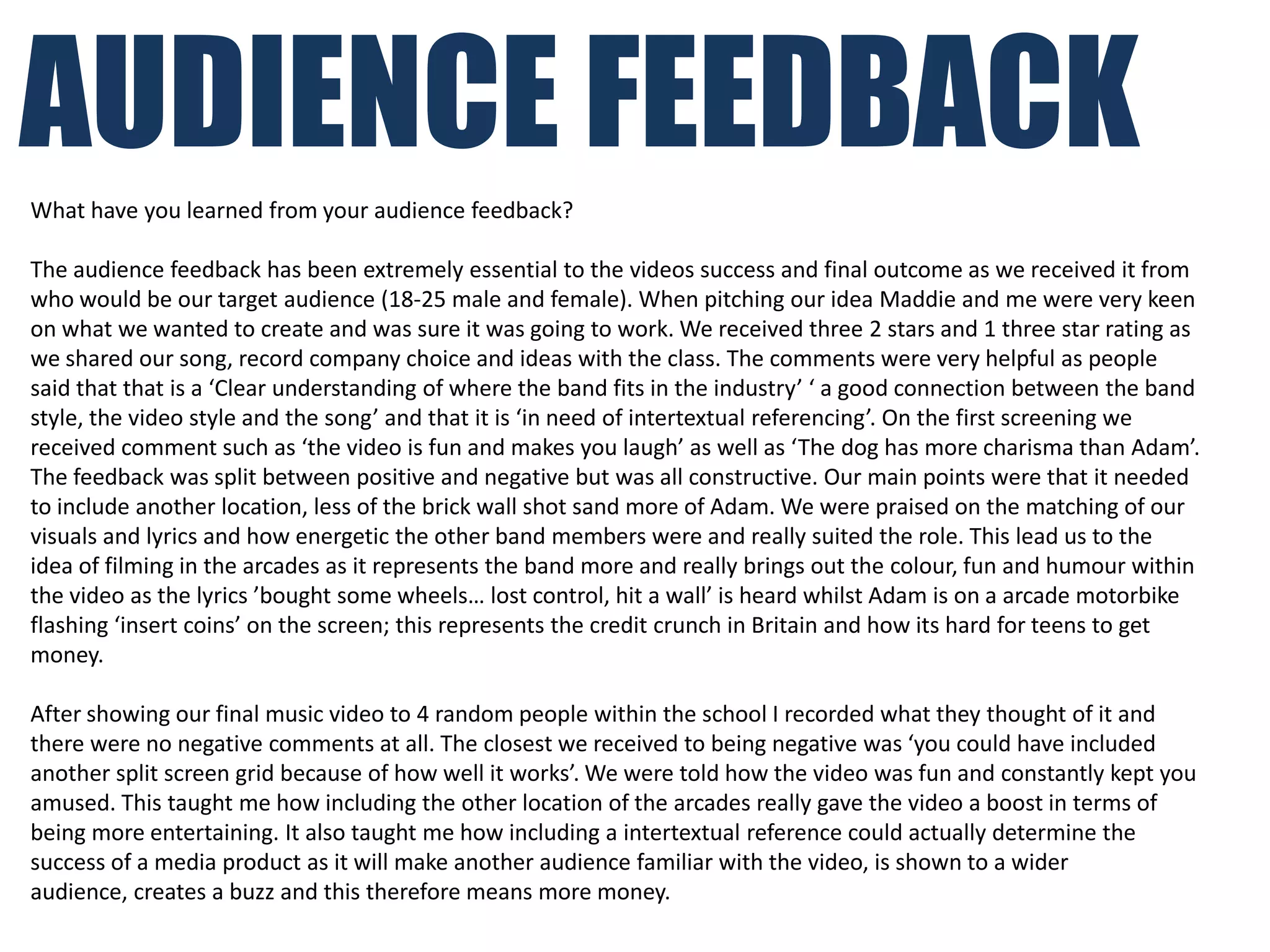 AUDIENCE FEEDBACK
What have you learned from your audience feedback?

The audience feedback has been extremely essential to the videos success and final outcome as we received it from
who would be our target audience (18-25 male and female). When pitching our idea Maddie and me were very keen
on what we wanted to create and was sure it was going to work. We received three 2 stars and 1 three star rating as
we shared our song, record company choice and ideas with the class. The comments were very helpful as people
said that that is a ‘Clear understanding of where the band fits in the industry’ ‘ a good connection between the band
style, the video style and the song’ and that it is ‘in need of intertextual referencing’. On the first screening we
received comment such as ‘the video is fun and makes you laugh’ as well as ‘The dog has more charisma than Adam’.
The feedback was split between positive and negative but was all constructive. Our main points were that it needed
to include another location, less of the brick wall shot sand more of Adam. We were praised on the matching of our
visuals and lyrics and how energetic the other band members were and really suited the role. This lead us to the
idea of filming in the arcades as it represents the band more and really brings out the colour, fun and humour within
the video as the lyrics ’bought some wheels… lost control, hit a wall’ is heard whilst Adam is on a arcade motorbike
flashing ‘insert coins’ on the screen; this represents the credit crunch in Britain and how its hard for teens to get
money.

After showing our final music video to 4 random people within the school I recorded what they thought of it and
there were no negative comments at all. The closest we received to being negative was ‘you could have included
another split screen grid because of how well it works’. We were told how the video was fun and constantly kept you
amused. This taught me how including the other location of the arcades really gave the video a boost in terms of
being more entertaining. It also taught me how including a intertextual reference could actually determine the
success of a media product as it will make another audience familiar with the video, is shown to a wider
audience, creates a buzz and this therefore means more money.
 