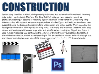 CONSTRUCTION
Constructing the video in which editing was my main focus was extremely difficult due to the many
cuts, but as I used a ‘Apple Mac’ and The ‘Final Cut Pro’ software I was eager to make it as
professional looking as possible to reach my highest potential. Maddie shot the video using a Flip
HD camcorder, which gave it a massive impact on how it looked (good and bad), but we should have
suggested using the broadcasting camera for a wider screen and better quality. When uploading the
footage we converted it from mp4 to DV using MPEG Streamclip and this made the shots looks a lot
clearer and less fuzzy which was a huge relief and benefit. When creating my Digipak and Poster I
used ‘Adobe Photoshop CS6’ as this was the software with most variety available and what I had
already been trained on. Before actually starting to film we decided to make a Animatic through our
story board shots to give us an idea of the timings, pace and combination of lyrics and visuals.
 