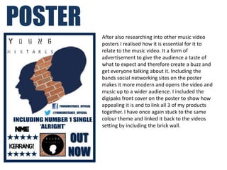 POSTER
         After also researching into other music video
         posters I realised how it is essential for it to
         relate to the music video. It a form of
         advertisement to give the audience a taste of
         what to expect and therefore create a buzz and
         get everyone talking about it. Including the
         bands social networking sites on the poster
         makes it more modern and opens the video and
         music up to a wider audience. I included the
         digipaks front cover on the poster to show how
         appealing it is and to link all 3 of my products
         together. I have once again stuck to the same
         colour theme and linked it back to the videos
         setting by including the brick wall.
 