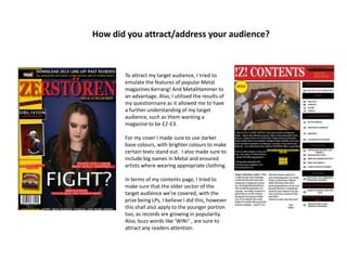 How did you attract/address your audience?
To attract my target audience, I tried to
emulate the features of popular Metal
magazines Kerrang! And MetalHammer to
an advantage. Also, I utilised the results of
my questionnaire as it allowed me to have
a further understanding of my target
audience, such as them wanting a
magazine to be £2-£3.
For my cover I made sure to use darker
base colours, with brighter colours to make
certain texts stand out. I also made sure to
include big names in Metal and ensured
artists where wearing appropriate clothing.
In terms of my contents page, I tried to
make sure that the older sector of the
target audience we’re covered, with the
prize being LPs, I believe I did this, however
this shall also apply to the younger portion
too, as records are growing in popularity.
Also, buzz words like ‘WIN!’ , are sure to
attract any readers attention.
 