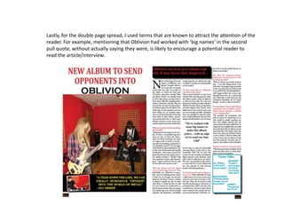 Lastly, for the double page spread, I used terms that are known to attract the attention of the
reader. For example, mentioning that Oblivion had worked with ‘big names’ in the second
pull quote, without actually saying they were, is likely to encourage a potential reader to
read the article/interview.
 