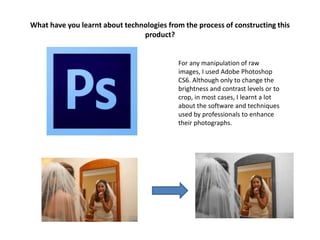 What have you learnt about technologies from the process of constructing this
product?
For any manipulation of raw
images, I used Adobe Photoshop
CS6. Although only to change the
brightness and contrast levels or to
crop, in most cases, I learnt a lot
about the software and techniques
used by professionals to enhance
their photographs.
 
