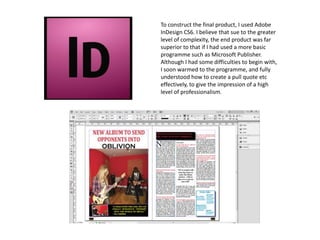 To construct the final product, I used Adobe
InDesign CS6. I believe that sue to the greater
level of complexity, the end product was far
superior to that if I had used a more basic
programme such as Microsoft Publisher.
Although I had some difficulties to begin with,
I soon warmed to the programme, and fully
understood how to create a pull quote etc
effectively, to give the impression of a high
level of professionalism.
 