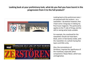 Looking back at your preliminary task, what do you feel you have learnt in the
progression from it to the full product?
Looking back at the preliminary task, I
am pleased with the product...as a
newsletter. I do believe however, that
I have come a long way in making my
final music magazine. This particularly
applies to the IT side of things and the
skill or seeing what looks suitable.
For example, the masthead for the
newsletter should not have been
black, and is in fact barely visible, with
the newsletter on a whole having few
layers and little unity.
Also, the connotations of
Zerstören, improve the significance of
the masthead, especially when
compared to ‘Deyes News’, which was
unimaginative.
 