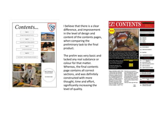 I believe that there is a clear
difference, and improvement
in the level of design and
content of the contents pages,
when comparing the
preliminary task to the final
product.
The prelim was very basic and
lacked any real substance or
colour for that matter.
Whereas, the final contents
page contains all correct
sections, and was definitely
constructed with more
thought, time and effort,
significantly increasing the
level of quality.
 