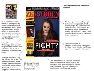 I have used a similar colour
scheme to Kerrang! With my
scheme revolving around black,
red, yellow and white. I did this
because these are suitable
colours for both contrasting
with each other to attract the
readers attention, as well as
having suitable associations
with Metal genres.
I also added a reasonable
stroke weight to my secondary
image. This helps create a more
professional look as well as
defining the boundaries of the
image.
Although I did not use a pug
like Kerrang! I did include a pull
on my front cover to attract
readers. In Kerrang! Posters or
merchandise are normally the
prize, however in my
magazine, I have used classic
Like Kerrang! I included
the date, issue number,
price and website along
side my barcode.
I used the convention of a coloured band down
the left-hand side of the cover to separate the
information of the features inside from the main
image. This allows the reader to focus more
attention on as many features as possible.
A common feature of a
magazine, including music magazines, is
to include a quote from the main feature
artist that acts as a pull to the reader.
After talking to members of my target
audience, it was suggested that I add a
strapline/ slogan that can be associated
with my magazine. An example of this
would be ‘life is loud’ from Kerrang! I
opted to use ‘Metal at it’s loudest’, so it is
clear to new comers, that my magazine is
for the Metal genres.
This is my final front cover for my music
magazine.
 