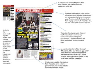 In every issue of Kerrang! Magazine there
is the contents title in white, with the
background being red.
As well as the magazine name and the
contents title, the date and issue number
are reiterated at the top of the contents
page. This is a regular feature and acts a
form of page furniture. To match the title,
the font is also white for these features.
The section headings emulate the cover
line found at the top of the cover;
however the yellow writing on a
background is a permanent part of the
house style for the Kerrang! contents
page.
Similar to
the
cover, anoth
er puff is
shown, adve
rtising a
competition/
giveaway to
the reader.
Bright yellow
is used
throughout
the
magazine to
draw the
reader’s
attention to
important
information.
A letter addressed to the readers
from the editor gives a more
personal feel and creates a better
connection with the reader.
A prominent section of the Kerrang!
Magazine, it the tour dates or ‘gig guide’
near the back. I know from personal
experience this I can act as a pivotal
point in helping someone decide to buy
or at least read the magazine.
 