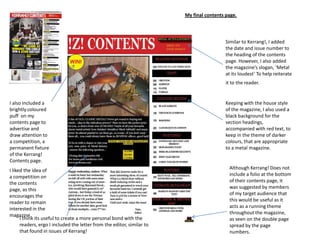 Similar to Kerrang!, I added
the date and issue number to
the heading of the contents
page. However, I also added
the magazine’s slogan, ‘Metal
at its loudest’ To help reiterate
it to the reader.
Keeping with the house style
of the magazine, I also used a
black background for the
section headings,
accompanied with red text, to
keep in the theme of darker
colours, that are appropriate
to a metal magazine.
My final contents page.
Although Kerrang! Does not
include a folio at the bottom
of their contents page, it
was suggested by members
of my target audience that
this would be useful as it
acts as a running theme
throughout the magazine,
as seen on the double page
spread by the page
numbers.
I also included a
brightly coloured
puff on my
contents page to
advertise and
draw attention to
a competition, a
permanent fixture
of the Kerrang!
Contents page.
I liked the idea of
a competition on
the contents
page, as this
encourages the
reader to remain
interested in the
magazine.
I think its useful to create a more personal bond with the
readers, ergo I included the letter from the editor, similar to
that found in issues of Kerrang!
 