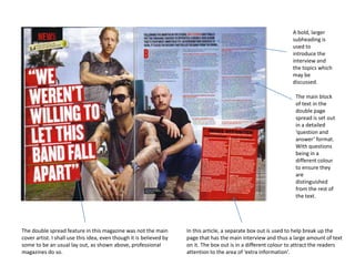 The double spread feature in this magazine was not the main
cover artist. I shall use this idea, even though it is believed by
some to be an usual lay out, as shown above, professional
magazines do so.
In this article, a separate box out is used to help break up the
page that has the main interview and thus a large amount of text
on it. The box out is in a different colour to attract the readers
attention to the area of ‘extra information’.
The main block
of text in the
double page
spread is set out
in a detailed
‘question and
answer’ format.
With questions
being in a
different colour
to ensure they
are
distinguished
from the rest of
the text.
A bold, larger
subheading is
used to
introduce the
interview and
the topics which
may be
discussed.
 