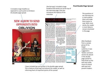 I included a large headline as
opposed to a pull quote to introduce
the double page spread.
Like Kerrang! I included a large
headline that stands out at the top of
the interview page, that also
introduces the topic(s) of the
interview.
The questions in
my interview are
in red to define
them and make
them easier to
read. With more
clarity, the reader
is more likely to
remain interested
in the page.
After feedback
from a sample
group of my
target
audience, it was
suggested a
Twitter comment
section be placed
in the double
page spread to
help break up the
text and create
more of a bond
with past and
present readers.
I have included two pull quotes in the double page spread.
This is feature of Kerrang! and attracts the reader, as well as
informing them of important points of the spread.
Final Double Page Spread
 