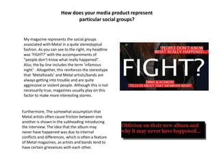 How does your media product represent
particular social groups?
My magazine represents the social groups
associated with Metal in a quite stereotypical
fashion. As you can see to the right, my headline
was ‘FIGHT?’ with the accompaniments of
“people don’t know what really happened”.
Also, the by-line includes the term ‘infamous
night’ . Altogether, this reinforces the stereotype
that ‘Metalheads’ and Metal artists/bands are
always getting into trouble and are quite
aggressive or violent people. Although this is not
necessarily true, magazines usually play on this
factor to make more interesting stories.
Furthermore, The somewhat assumption that
Metal artists often cause friction between one
another is shown in the subheading introducing
the interview. The idea that the album may
never have happened was due to internal
conflicts and differences, which is often a feature
of Metal magazines, as artists and bands tend to
have certain grievances with each other.
 