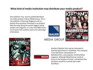 What kind of media institution may distribute your media product?
One publisher may want to publish/distribute
my media product is Bauer Media Group. This is
the publisher of Kerrang! Magazine and so I
believe they would be interested in my product.
With Kerrang! Being the world’s biggest selling
weekly rock magazine, it is clear that BMG have a
lot of assets that could be used to the advantage
of Zerstören.
Another Publisher that may be interested in
distributing Zerstören is TeamRock. This company
is the distributor and publisher of
MetalHammer, a very popular, monthly Metal
magazine. Although MetalHammer tends to
focus on the heaviest of metal, I still believe that
Zerstören would fit in and do well under
TeamRock.
 