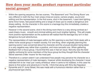  Within the opening sequence, the two scenes, ‘The Basement’ and ‘The Dining Room’ are
very different in both the four main areas (mise-en-scene, camera angles, sound and
editing) and the representation. In the first scene, shot in the basement, I used dark lighting,
eerie minor tones, fast paced editing and a range of close ups to create a dangerous and
dreary setting. As the character in this scene is a teenage boy this immediately creates a
negative representation.
 However in the second scene, shot in the dining room there is a very strong contrast as I
used cheery music, smooth and minimal editing and much brighter lighting. This will create
more positive representation as the audience will realize that the teenage boy isn’t in fact
dangerous but just adventurous.
 The representation of male teenagers within my film opening is one that I think deals with a
rather niche social group in modern society. For one thing, when originally planning this
opening scene I was concerned about his character and the unusual situation being taken
in a very negative way rather than a positive, and more sarcastic one. When gathering
feedback from a focus group, I found that this was in fact an issue. Not only was the twist
slightly confusing for some members of the focus group but they thought that the character
Stevie seemed a little ‘insane’ for the most part.
 Therefore to a certain extent I can understand how people may perceive his character as a
negative representation of male teenagers, however whilst developing the character I never
intended him to be ‘mad’ just ‘overly ambitious’ when it came to his hobbies; in this case his
desire to find action and adventure in his life. I think that along with films like Napoleon
Dynamite and 21 Jump Street, this was made with a humorous intention rather than a
psychosocial type drama.
How does your media product represent particular
social groups?
 