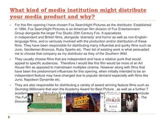  For this film opening I have chosen Fox Searchlight Pictures as the distributor. Established
in 1994, Fox Searchlight Pictures is an American film division of Fox Entertainment
Group alongside the larger Fox Studio 20th Century Fox. It specializes
in independent and British films, alongside ‘dramedy’ and horror as well as non-English-
language films, and is variously involved with the production and/or distribution of these
films. They have been responsible for distributing many influential and quirky films such as
Juno, Gentlemen Broncos, Ruby Sparks etc. Their list of existing work is what persuaded
me to choose that company as my distributor as they of the Southern Wild.
 They usually choose films that are independent and have a relative quirk that would
appeal to specific audiences. Therefore I would like this film would be more of an Art
House film as apposed to mainstream multiplex cinema. However along with films that
have been the predominant influences for this opening, when initially intended to be an
independent feature may have changed due to popular demand especially with films like
Juno, Napoleon Dynamite etc.
 They are also responsible for distributing a variety of award winning feature films such as
Slumdog Millionaire that won the Academy Award for Best Picture , as well as a further 7
academy awards. Other Fox Searchlight films receiving Best Picture nominations include
The Full Monty, Sideways, Little Miss Sunshine, Juno, 127 Hours, The Tree of Life, The
Descendants and Beasts.
What kind of media institution might distribute
your media product and why?
 
