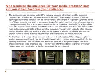  The audience would be mainly under 25's, probably students rather than an older audience.
However, with films like Napoleon Dynamite and 21 Jump Street (direct influences of this film
opening) the audience can alter how the film is viewed, for example, in Napoleon Dynamite, Jared
Hess' titular character is a geek or a nerd, and the perfect butt of harmless jokes when you see him
portrayed on screen. But to an older more adult audience, Napoleon (Jon Heder) is a high school
loner who lives in a drab, lifeless, rural Idaho culture: He's parentless, friendless and lacking in the
most rudimentary social skills and not remotely humorous. Though when originally when planning
my film, I wanted to include a comical relationship between a boy and his mother, which would
provide humor to adults that may have children and can relate to his immature nature.
 Another factor to that may attract a certain audience is the characters. When I began to plan, I
wanted a predominately adult cast as I thought it would bring a greater sense of reality to the film
opening and wouldn’t look so amateurish. However, because of the genre and plot, the main
protagonist needs to be a teenage boy. This may also alter the audience slightly as a younger
demographic may be attracted to the film because of the younger cast.
Who would be the audience for your media product? How
did you attract/address your audience?
 