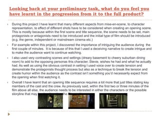Looking back at your preliminary task, what do you feel you
have learnt in the progression from it to the full product?
 During this project I have learnt that many different aspects from mise-en-scene, to character
representation, to effect of different shots have to be considered when creating an opening scene.
This is mostly because within the first scene and title sequence, the scene needs to be set, main
protagonists or antagonists need to be introduced and the initial type of film should be introduced
(e.g. the genre, independent or mainstream cinema etc.)
 For example within this project, I discovered the importance of intriguing the audience during the
first couple of minutes. It is because of this that I used a deceiving narrative to create intrigue and
to make the audience want to continue watching.
 I also used very contrasting scenes and settings (dreary basement to cheery suburban dining
room) to add to the opposing personas this character, Stevie, wishes he had and what he actually
had. As well as using the obvious contrast in setting I used voice over to create tension and
demonstrate the protagonists thought process but also as a technique to break the tension and
create humor within the audience as the contrast isn’t something you’d necessarily expect from
the opening when first watching it.
 Overall I have learnt that an opening title sequence requires a lot more that just titles stating key
members of the cast and the crew. As previously said, within the first two or three minutes of the
film above all else, the audience needs to be interested in either the characters or the possible
storyline that may be developed as the film continues.
 