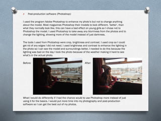 O Post-production software (Photoshop):
I used the program Adobe Photoshop to enhance my photo’s but not to change anything
about the model. Most magazines Photoshop their models to look different, ‘better’, than
what they normally look like, this can have a bad effect on young girls so I chose not to
Photoshop the model. I used Photoshop to take away any blurriness from the photos and to
change the lighting, showing more of the model instead of just darkness.
The tools I used from Photoshop were crop, brightness and contrast. I used crop so I could
get rid of any edges I did not need. I used brightness and contrast to enhance the lighting in
the photo so I can see the model and surroundings better, I needed to do this because the
lighting was bad on the day I took the photo because of the weather making it hard to see
what’s in the actual photo.
Before: After:
What I would do differently if I had the chance would to use Photoshop more instead of just
using it for the basics. I would put more time into my photography and post-production
software so I can get the best out of my photos.
 
