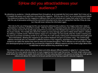 5)How did you attract/address your
audience?
By attracting my audience, I directly addressed them throughout, as an example the front cover stated 'don't miss out' as
if it targets that person and reels them into buying the magazine. With the use of 'don't' as a commanding word allows
the audience to believe that the magazine is talking to them as an individual and makes them what to find out more
with the use of persuasive writing and the command instructed not to miss out making them feel like if they do miss
out, they will never retrieve the information again.
Not only by the use of language but the use of pictures addresses the audience, the images make them relate to
themselves or what they would like to be like. With the models, it addresses those who want to become part of the
music industry and from the double page spread find out more about the lifestyle lived if anyone does become part of
the music industry. The models also attract the readers as many teenage girls want to follow what's latest in, whether
its clothing or real life events. With the fashion aspect of it, the reader can see exactly what the model is wearing and
may want to purchase something similar to try see if they fit in with society making each individual feel personally good
about themselves, allowing the magazine to get positive feedback and give out positive vibes. The content page
address individuals who are interested in different sections of the magazine, separated into different categories, the
audience can select the section they want to read and proceed throughout. This is effective as not only does it target
one stereotypical group but people may purchase the magazine for different reasons and the content page allows them
to elaborate on which sections they would like to read.
The choice of the colour scheme, being red, black and white allowed different readers to adapt to it. I choose these
colours as it is a very typical colouring for a music magazine and tried to get that across. The bold, bright colours also
would attract the readers into reader more and that in this the colouring doesn't rule anyone out being very multi gender
colours and allows the reader to not be pin pointed out for having a specific coloured magazine.
 