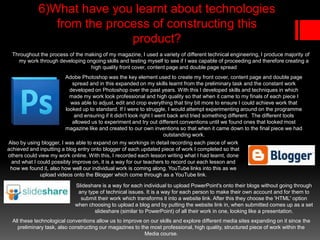 6)What have you learnt about technologies
from the process of constructing this
product?
Throughout the process of the making of my magazine, I used a variety of different technical engineering, I produce majority of
my work through developing ongoing skills and testing myself to see if I was capable of proceeding and therefore creating a
high quality front cover, content page and double page spread
Adobe Photoshop was the key element used to create my front cover, content page and double page
spread and in this expanded on my skills learnt from the preliminary task and the constant work
developed on Photoshop over the past years. With this I developed skills and techniques in which
made my work look professional and high quality so that when it came to my finals of each piece I
was able to adjust, edit and crop everything that tiny bit more to ensure I could achieve work that
looked up to standard. If I were to struggle, I would attempt experimenting around on the programme
and ensuring if it didn't look right I went back and tried something different. The different tools
allowed us to experiment and try out different conventions until we found ones that looked most
magazine like and created to our own inventions so that when it came down to the final piece we had
outstanding work.
Also by using blogger, I was able to expand on my workings in detail recording each piece of work
achieved and inputting a blog entry onto blogger of each updated piece of work I completed so that
others could view my work online. With this, I recorded each lesson writing what I had learnt, done
and what I could possibly improve on, it is a way for our teachers to record our each lesson and
how we found it, also how well our individual work is coming along. YouTube links into this as we
upload videos onto the Blogger which come through as a YouTube link.
Slideshare is a way for each individual to upload PowerPoint's onto their blogs without going through
any type of technical issues. It is a way for each person to make their own account and for them to
submit their work which transforms it into a website link. After this they choose the 'HTML' option
when choosing to upload a blog and by putting the website link in, when submitted comes up as a set
slideshare (similar to PowerPoint) of all their work in one, looking like a presentation.
All these technological conventions allow us to improve on our skills and explore different media sites expanding on it since the
preliminary task, also constructing our magazines to the most professional, high quality, structured piece of work within the
Media course.
 