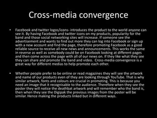 Cross-media convergence
• Facebook and twitter logos/icons- introduces the product to the world anyone can
see it. By having Facebook and twitter icons on my products, popularity for the
band and those social networking sites will increase. If someone see the
advertisement and wants to find out more they can log into Facebook or sign up
with a new account and find the page, therefore promoting Facebook as a good
reliable source to receive all new news and announcements. This works the same
in reverse as well as somebody could be on Facebook looking at different pages
and then come across the page with all of our news on. If they like what they see
they can share and promote the band and video. Cross-media convergence is a
great way for different medias to help promote each other.
• Whether people prefer to be online or read magazines they will see the artwork
and name of our products even of they are looking through YouTube. That is why
similar artwork, fonts and colours are crucial in promoting. This is because you
need an image that it recognisable to the audience. Therefore when they see the
poster they will notice the deathbat artwork and will remember who the band is,
then when they see the Digipak the previous images from the poster will be
similar. Hence making the products linked but in different ways.
 