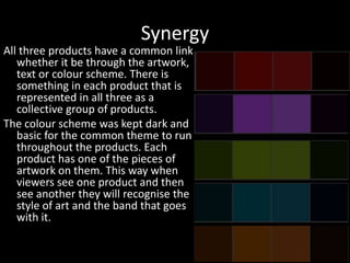 Synergy
All three products have a common link
whether it be through the artwork,
text or colour scheme. There is
something in each product that is
represented in all three as a
collective group of products.
The colour scheme was kept dark and
basic for the common theme to run
throughout the products. Each
product has one of the pieces of
artwork on them. This way when
viewers see one product and then
see another they will recognise the
style of art and the band that goes
with it.
 
