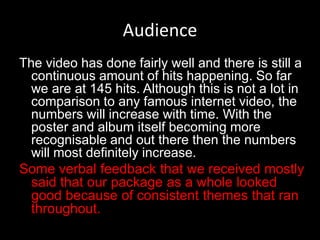 Audience
The video has done fairly well and there is still a
continuous amount of hits happening. So far
we are at 145 hits. Although this is not a lot in
comparison to any famous internet video, the
numbers will increase with time. With the
poster and album itself becoming more
recognisable and out there then the numbers
will most definitely increase.
Some verbal feedback that we received mostly
said that our package as a whole looked
good because of consistent themes that ran
throughout.
 