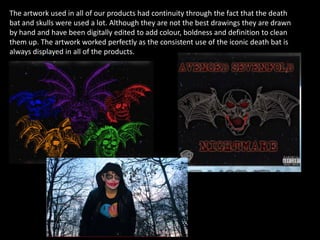 The artwork used in all of our products had continuity through the fact that the death
bat and skulls were used a lot. Although they are not the best drawings they are drawn
by hand and have been digitally edited to add colour, boldness and definition to clean
them up. The artwork worked perfectly as the consistent use of the iconic death bat is
always displayed in all of the products.
 