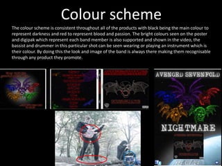 Colour scheme
The colour scheme is consistent throughout all of the products with black being the main colour to
represent darkness and red to represent blood and passion. The bright colours seen on the poster
and digipak which represent each band member is also supported and shown in the video, the
bassist and drummer in this particular shot can be seen wearing or playing an instrument which is
their colour. By doing this the look and image of the band is always there making them recognisable
through any product they promote.
 