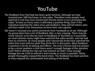 YouTube
The feedback from YouTube has been quite minimal, although we have
received over 100 hits/views on the video. Therefore many people have
watched it and may have shared with friends which in turn promotes the
video. To have so many views is definitely a positive thing. Even if the
individual watched the video once and disliked it, they will tell others who
will then watch it for themselves to form their own opinion
We haven't received any useful comments from Facebook as of yet. Although
my group does have a lot of feedback after a class viewing. There may be
many reasons as to why we have no feedback on YouTube as it accessible
on smart phones many might have watched the video quickly and not had
time to comment. As many people who I personally know have watched the
video they have told me what they think of it in discussion. Most feedback
is positive in terms of editing and effects. The only criticism that has proven
to be a minor problem is that there wasn't enough footage of the storyline
itself. When editing the clips we had realised we didn't have enough
footage but we tried to extend it and include as much as possible. Many
people thoroughly enjoyed the band shots. The feedback has been positive
as they enjoyed the camerawork and setting of the band.
 
