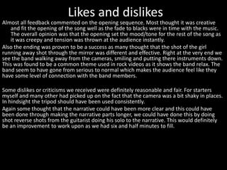 Likes and dislikes
Almost all feedback commented on the opening sequence. Most thought it was creative
and fit the opening of the song well as the fade to blacks were in time with the music.
The overall opinion was that the opening set the mood/tone for the rest of the song as
it was creepy and tension was thrown at the audience instantly.
Also the ending was proven to be a success as many thought that the shot of the girl
running away shot through the mirror was different and effective. Right at the very end we
see the band walking away from the cameras, smiling and putting there instruments down.
This was found to be a common theme used in rock videos as it shows the band relax. The
band seem to have gone from serious to normal which makes the audience feel like they
have some level of connection with the band members.
Some dislikes or criticisms we received were definitely reasonable and fair. For starters
myself and many other had picked up on the fact that the camera was a bit shaky in places.
In hindsight the tripod should have been used consistently.
Again some thought that the narrative could have been more clear and this could have
been done through making the narrative parts longer, we could have done this by doing
shot reverse shots from the guitarist doing his solo to the narrative. This would definitely
be an improvement to work upon as we had six and half minutes to fill.
 
