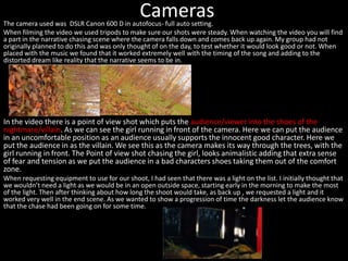 CamerasThe camera used was DSLR Canon 600 D in autofocus- full auto setting.
When filming the video we used tripods to make sure our shots were steady. When watching the video you will find
a part in the narrative chasing scene where the camera falls down and comes back up again. My group had not
originally planned to do this and was only thought of on the day, to test whether it would look good or not. When
placed with the music we found that it worked extremely well with the timing of the song and adding to the
distorted dream like reality that the narrative seems to be in.
In the video there is a point of view shot which puts the audience/viewer into the shoes of the
nightmare/villain. As we can see the girl running in front of the camera. Here we can put the audience
in an uncomfortable position as an audience usually supports the innocent good character. Here we
put the audience in as the villain. We see this as the camera makes its way through the trees, with the
girl running in front. The Point of view shot chasing the girl, looks animalistic adding that extra sense
of fear and tension as we put the audience in a bad characters shoes taking them out of the comfort
zone.
When requesting equipment to use for our shoot, I had seen that there was a light on the list. I initially thought that
we wouldn’t need a light as we would be in an open outside space, starting early in the morning to make the most
of the light. Then after thinking about how long the shoot would take, as back up , we requested a light and it
worked very well in the end scene. As we wanted to show a progression of time the darkness let the audience know
that the chase had been going on for some time.
 