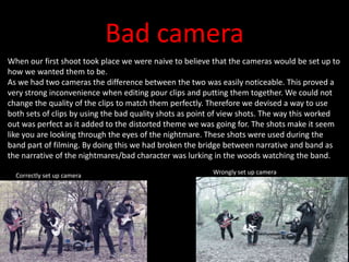 Bad camera
When our first shoot took place we were naive to believe that the cameras would be set up to
how we wanted them to be.
As we had two cameras the difference between the two was easily noticeable. This proved a
very strong inconvenience when editing pour clips and putting them together. We could not
change the quality of the clips to match them perfectly. Therefore we devised a way to use
both sets of clips by using the bad quality shots as point of view shots. The way this worked
out was perfect as it added to the distorted theme we was going for. The shots make it seem
like you are looking through the eyes of the nightmare. These shots were used during the
band part of filming. By doing this we had broken the bridge between narrative and band as
the narrative of the nightmares/bad character was lurking in the woods watching the band.
Correctly set up camera
Wrongly set up camera
 