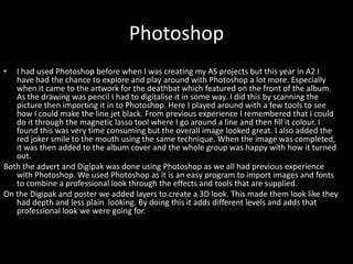 Photoshop
• I had used Photoshop before when I was creating my AS projects but this year in A2 I
have had the chance to explore and play around with Photoshop a lot more. Especially
when it came to the artwork for the deathbat which featured on the front of the album.
As the drawing was pencil I had to digitalise it in some way. I did this by scanning the
picture then importing it in to Photoshop. Here I played around with a few tools to see
how I could make the line jet black. From previous experience I remembered that I could
do it through the magnetic lasso tool where I go around a line and then fill it colour. I
found this was very time consuming but the overall image looked great. I also added the
red joker smile to the mouth using the same technique. When the image was completed,
it was then added to the album cover and the whole group was happy with how it turned
out.
Both the advert and Digipak was done using Photoshop as we all had previous experience
with Photoshop. We used Photoshop as it is an easy program to import images and fonts
to combine a professional look through the effects and tools that are supplied.
On the Digipak and poster we added layers to create a 3D look. This made them look like they
had depth and less plain looking. By doing this it adds different levels and adds that
professional look we were going for.
 
