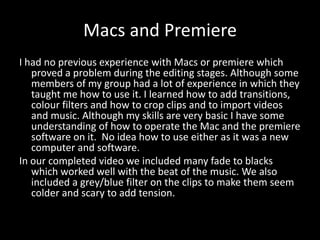 Macs and Premiere
I had no previous experience with Macs or premiere which
proved a problem during the editing stages. Although some
members of my group had a lot of experience in which they
taught me how to use it. I learned how to add transitions,
colour filters and how to crop clips and to import videos
and music. Although my skills are very basic I have some
understanding of how to operate the Mac and the premiere
software on it. No idea how to use either as it was a new
computer and software.
In our completed video we included many fade to blacks
which worked well with the beat of the music. We also
included a grey/blue filter on the clips to make them seem
colder and scary to add tension.
 
