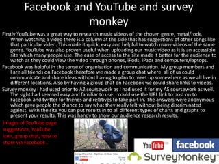 Facebook and YouTube and survey
monkey
Firstly YouTube was a great way to research music videos of the chosen genre, metal/rock.
When watching a video there is a column at the side that has suggestions of other songs like
that particular video. This made it quick, easy and helpful to watch many videos of the same
genre. YouTube was also proven useful when uploading our music video as it is an accessible
site which many people use. The ease of access to the site made it better for the audience to
watch as they could view the video through phones, iPods, iPads and computers/laptops.
Facebook was helpful in the sense of organisation and communication. My group members and
I are all friends on Facebook therefore we made a group chat where all of us could
communicate and share ideas without having to plan to meet up somewhere as we all live in
different locations. Also by having a group chat on Facebook we could share links to videos.
Survey monkey i had used prior to A2 coursework as I had used it for my AS coursework as well.
The sight had seemed easy and familiar to use. I could use the URL link to post on to
Facebook and twitter for friends and relatives to take part in. The answers were anonymous
which gave people the chance to say what they really felt without being discriminated
against. With the site you can put results in to all different types of charts and graphs to
present your results. This was handy to show our audience research results.
Images of YouTube page
suggestions, YouTube
icon, group chat, how to
share via Facebook .
 