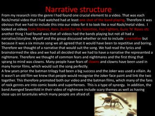 Narrative structure
From my research into the genre I had found one crucial element to a video. That was each
Rock/metal video that I had watched had at least one shot of the band playing. Therefore it was
obvious that we had to include this into our video for it to look like a real Rock/metal video. I
looked at videos from Slipknot, Korn, Bullet For My Valentine, Foo Fighters, Guns ‘N’ Roses etc
another thing I had found was that all videos had the bands playing but not all had a
narrative/storyline. Myself and the group discussed whether or not to include a narrative but
because it was a six minute song we all agreed that it would have been to repetitive and boring.
Therefore we thought of a narrative that would suit the song. We had read the lyrics and
brainstormed the idea and we had all decided that we had to have a narrative the represented a
nightmare. Therefore we thought of common fears and nightmares and the first thing that
sprang to mind was clowns. Many people have fears of clowns and clowns have been used in
many horror films, which would suit the song perfectly.
A few years prior the batman trilogy had been a big success and the Joker was used a villain. As
it wasn't an old film we knew that people would recognise the Joker face paint and link the two
together. This therefore promoted both our video and the batman films, which many of the fans
of rock genres are into comic books and superheroes. This is a type of synergy. In addition, the
band Avenged Sevenfold in their video of nightmare include scary themes as well as having
close ups on tarantulas which many people are afraid of.
 
